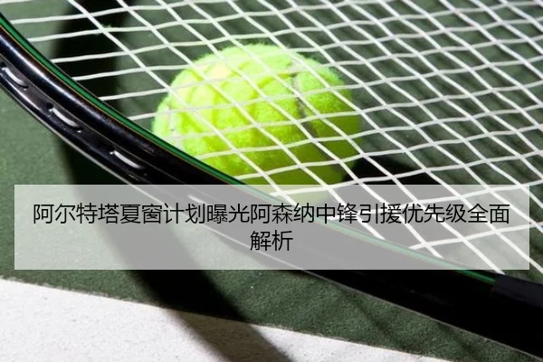 阿尔特塔夏窗计划曝光阿森纳中锋引援优先级全面解析